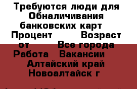 Требуются люди для Обналичивания банковских карт  › Процент ­ 25 › Возраст от ­ 18 - Все города Работа » Вакансии   . Алтайский край,Новоалтайск г.